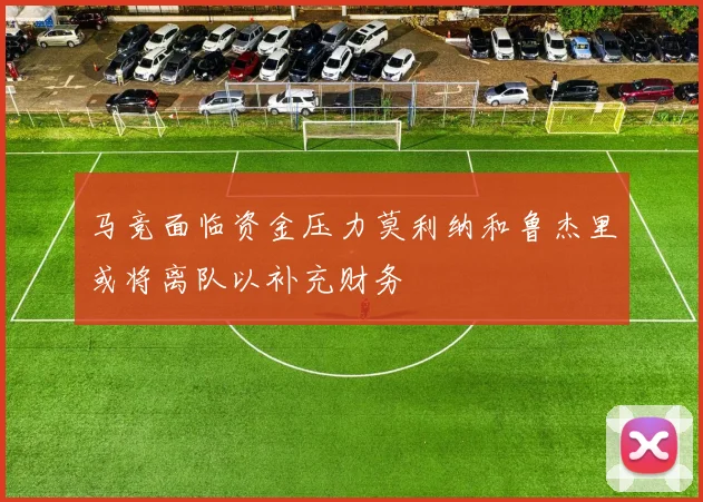 马竞面临资金压力莫利纳和鲁杰里或将离队以补充财务