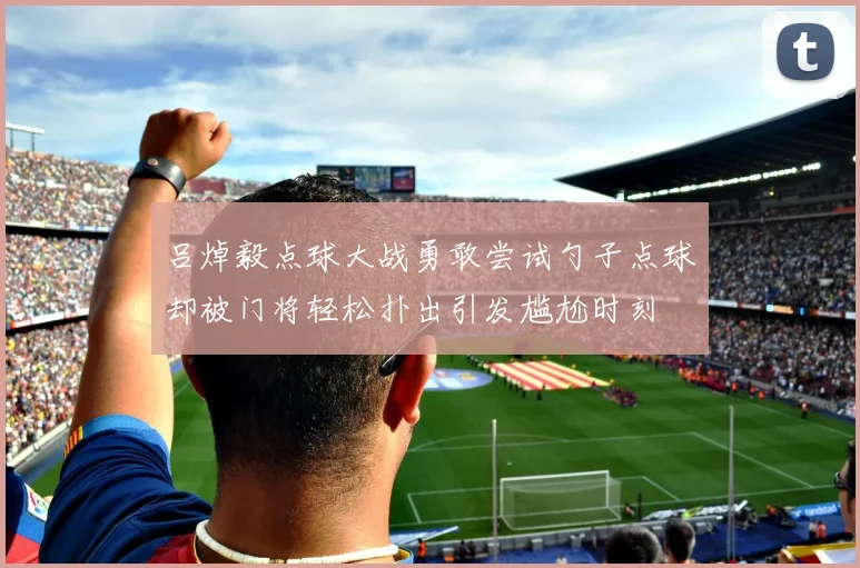吕焯毅点球大战勇敢尝试勺子点球却被门将轻松扑出引发尴尬时刻