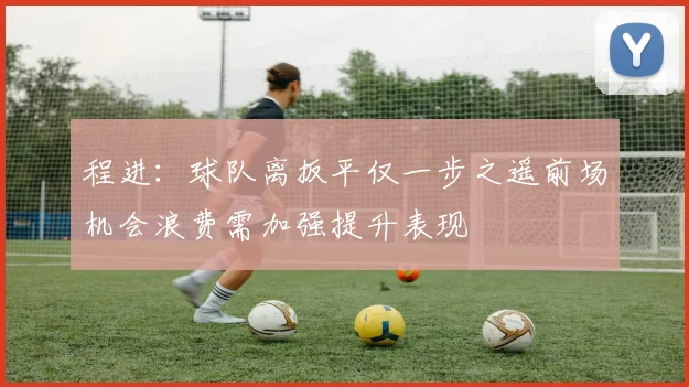 程进：球队离扳平仅一步之遥前场机会浪费需加强提升表现