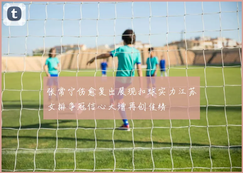 张常宁伤愈复出展现扣球实力江苏女排争冠信心大增再创佳绩